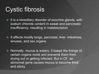 Cystic fibrosis
 It is a hereditary disorder of exocrine glands, with
sodium chloride content in sweat and pancreatic
insufficiency, resulting in malabsorption
 It affects mostly lungs, pancreas, liver, intestines,
sinuses, and sex organs
 Normally, mucus is watery. It keeps the linings of
certain organs moist and prevents them from
drying out or getting infected. But in CF, an
abnormal gene causes mucus to become thick
and sticky
 