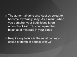  The abnormal gene also causes sweat to
become extremely salty. As a result, when
you perspire, your body loses large
amounts of salt. This can upset the
balance of minerals in your blood
 Respiratory failure is the most common
cause of death in people with CF
 