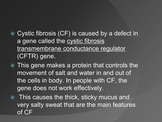  Cystic fibrosis (CF) is caused by a defect in
a gene called the cystic fibrosis
transmembrane conductance regulator
(CFTR) gene.
 This gene makes a protein that controls the
movement of salt and water in and out of
the cells in body. In people with CF, the
gene does not work effectively.
 This causes the thick, sticky mucus and
very salty sweat that are the main features
of CF
 