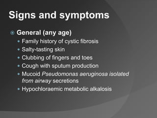 Signs and symptoms
 General (any age)
 Family history of cystic fibrosis
 Salty-tasting skin
 Clubbing of fingers and toes
 Cough with sputum production
 Mucoid Pseudomonas aeruginosa isolated
from airway secretions
 Hypochloraemic metabolic alkalosis
 
