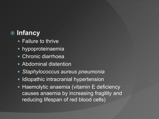  Infancy
 Failure to thrive
 hypoproteinaemia
 Chronic diarrhoea
 Abdominal distention
 Staphylococcus aureus pneumonia
 Idiopathic intracranial hypertension
 Haemolytic anaemia (vitamin E deficiency
causes anaemia by increasing fragility and
reducing lifespan of red blood cells)
 