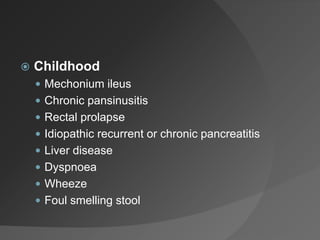  Childhood
 Mechonium ileus
 Chronic pansinusitis
 Rectal prolapse
 Idiopathic recurrent or chronic pancreatitis
 Liver disease
 Dyspnoea
 Wheeze
 Foul smelling stool
 