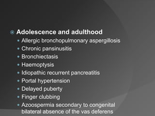  Adolescence and adulthood
 Allergic bronchopulmonary aspergillosis
 Chronic pansinusitis
 Bronchiectasis
 Haemoptysis
 Idiopathic recurrent pancreatitis
 Portal hypertension
 Delayed puberty
 Finger clubbing
 Azoospermia secondary to congenital
bilateral absence of the vas deferens
 