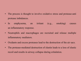 • The process is thought to involve oxidative stress and protease-anti
protease imbalances.
• In emphysema, an irritant (e.g., smoking) causes
an inflammatory response.
• Neutrophils and macrophages are recruited and release multiple
inflammatory mediators.
• Oxidants and excess proteases lead to the destruction of the air sacs.
• The protease-mediated destruction of elastin leads to a loss of elastic
recoil and results in airway collapse during exhalation.
 