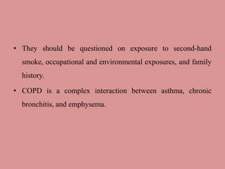 • They should be questioned on exposure to second-hand
smoke, occupational and environmental exposures, and family
history.
• COPD is a complex interaction between asthma, chronic
bronchitis, and emphysema.
 