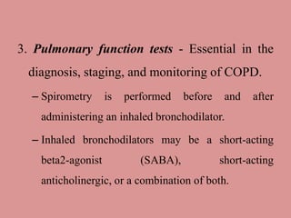 3. Pulmonary function tests - Essential in the
diagnosis, staging, and monitoring of COPD.
– Spirometry is performed before and after
administering an inhaled bronchodilator.
– Inhaled bronchodilators may be a short-acting
beta2-agonist (SABA), short-acting
anticholinergic, or a combination of both.
 