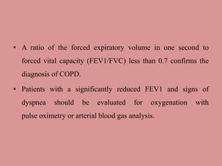 • A ratio of the forced expiratory volume in one second to
forced vital capacity (FEV1/FVC) less than 0.7 confirms the
diagnosis of COPD.
• Patients with a significantly reduced FEV1 and signs of
dyspnea should be evaluated for oxygenation with
pulse oximetry or arterial blood gas analysis.
 