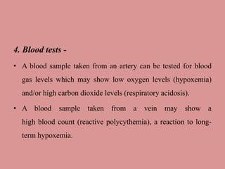 4. Blood tests -
• A blood sample taken from an artery can be tested for blood
gas levels which may show low oxygen levels (hypoxemia)
and/or high carbon dioxide levels (respiratory acidosis).
• A blood sample taken from a vein may show a
high blood count (reactive polycythemia), a reaction to long-
term hypoxemia.
 