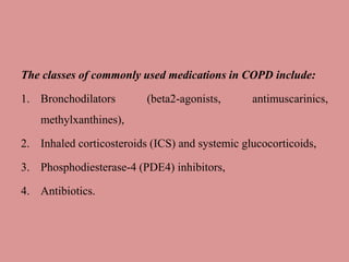 The classes of commonly used medications in COPD include:
1. Bronchodilators (beta2-agonists, antimuscarinics,
methylxanthines),
2. Inhaled corticosteroids (ICS) and systemic glucocorticoids,
3. Phosphodiesterase-4 (PDE4) inhibitors,
4. Antibiotics.
 
