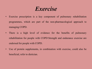Exercise
• Exercise prescription is a key component of pulmonary rehabilitation
programmes, which are part of the non-pharmacological approach to
managing COPD.
• There is a high level of evidence for the benefits of pulmonary
rehabilitation for people with COPD Strength and endurance exercise are
endorsed for people with COPD.
• Use of protein supplements, in combination with exercise, could also be
beneficial, refer to dietician.
 