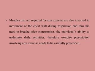 • Muscles that are required for arm exercise are also involved in
movement of the chest wall during respiration and thus the
need to breathe often compromises the individual’s ability to
undertake daily activities, therefore exercise prescription
involving arm exercise needs to be carefully prescribed.
 