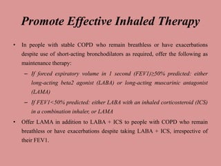 Promote Effective Inhaled Therapy
• In people with stable COPD who remain breathless or have exacerbations
despite use of short-acting bronchodilators as required, offer the following as
maintenance therapy:
– If forced expiratory volume in 1 second (FEV1)≥50% predicted: either
long-acting beta2 agonist (LABA) or long-acting muscarinic antagonist
(LAMA)
– If FEV1<50% predicted: either LABA with an inhaled corticosteroid (ICS)
in a combination inhaler, or LAMA
• Offer LAMA in addition to LABA + ICS to people with COPD who remain
breathless or have exacerbations despite taking LABA + ICS, irrespective of
their FEV1.
 