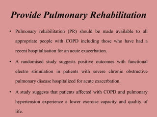 Provide Pulmonary Rehabilitation
• Pulmonary rehabilitation (PR) should be made available to all
appropriate people with COPD including those who have had a
recent hospitalisation for an acute exacerbation.
• A randomised study suggests positive outcomes with functional
electro stimulation in patients with severe chronic obstructive
pulmonary disease hospitalized for acute exacerbation.
• A study suggests that patients affected with COPD and pulmonary
hypertension experience a lower exercise capacity and quality of
life.
 
