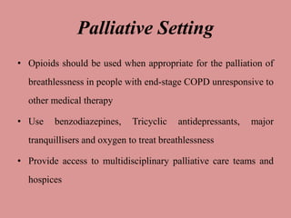 Palliative Setting
• Opioids should be used when appropriate for the palliation of
breathlessness in people with end-stage COPD unresponsive to
other medical therapy
• Use benzodiazepines, Tricyclic antidepressants, major
tranquillisers and oxygen to treat breathlessness
• Provide access to multidisciplinary palliative care teams and
hospices
 