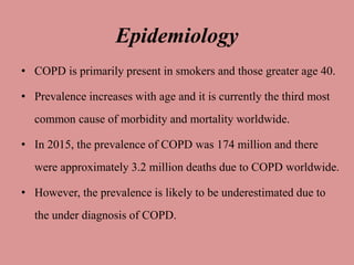 Epidemiology
• COPD is primarily present in smokers and those greater age 40.
• Prevalence increases with age and it is currently the third most
common cause of morbidity and mortality worldwide.
• In 2015, the prevalence of COPD was 174 million and there
were approximately 3.2 million deaths due to COPD worldwide.
• However, the prevalence is likely to be underestimated due to
the under diagnosis of COPD.
 