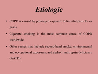 Etiologic
• COPD is caused by prolonged exposure to harmful particles or
gases.
• Cigarette smoking is the most common cause of COPD
worldwide.
• Other causes may include second-hand smoke, environmental
and occupational exposures, and alpha-1 antitrypsin deficiency
(AATD).
 