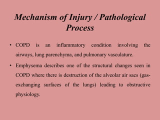 Mechanism of Injury / Pathological
Process
• COPD is an inflammatory condition involving the
airways, lung parenchyma, and pulmonary vasculature.
• Emphysema describes one of the structural changes seen in
COPD where there is destruction of the alveolar air sacs (gas-
exchanging surfaces of the lungs) leading to obstructive
physiology.
 