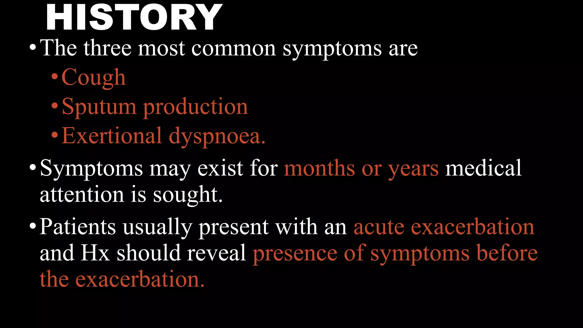 HISTORY
•The three most common symptoms are
•Cough
•Sputum production
•Exertional dyspnoea.
•Symptoms may exist for months or years medical
attention is sought.
•Patients usually present with an acute exacerbation
and Hx should reveal presence of symptoms before
the exacerbation.
 