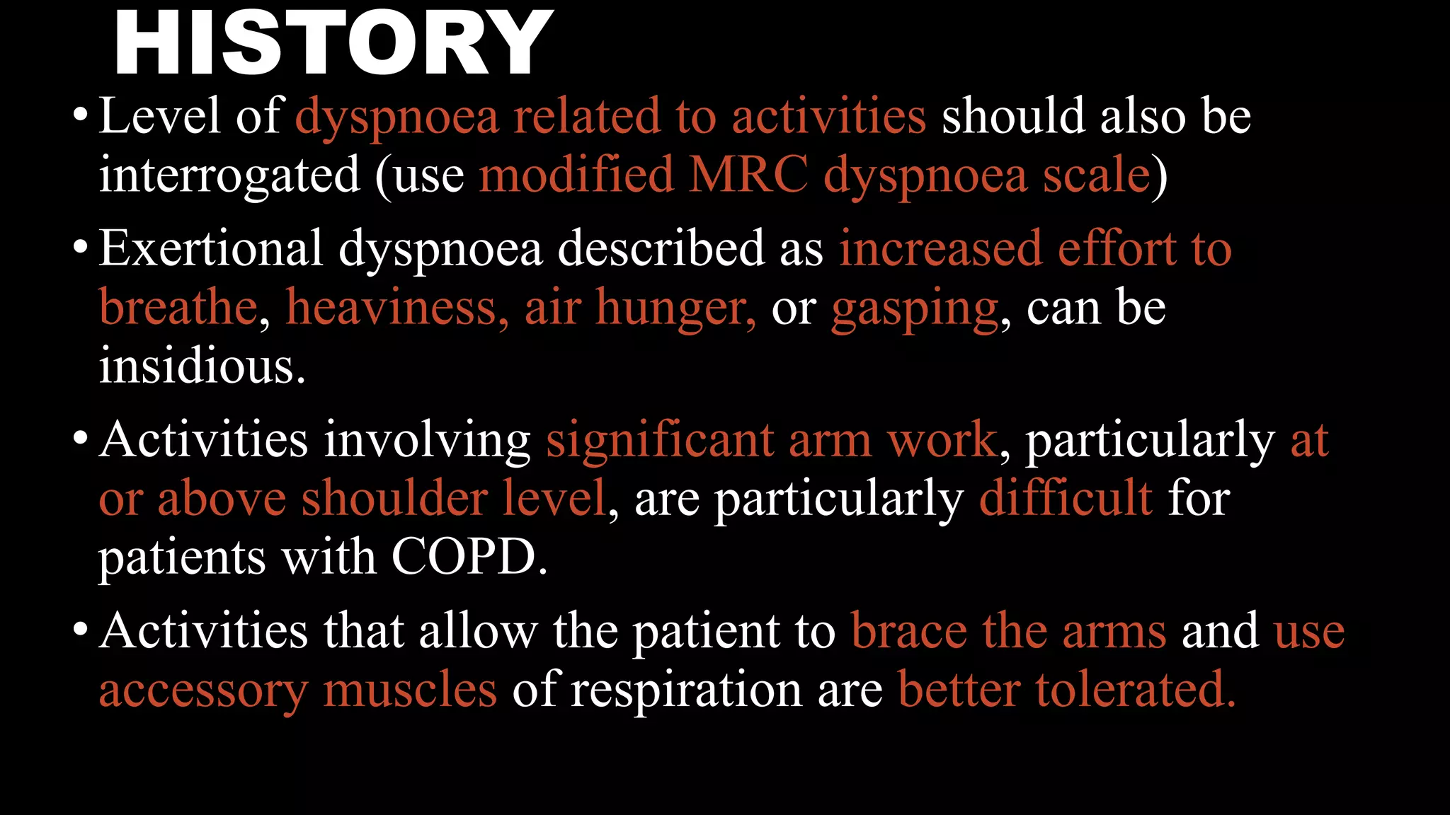 HISTORY
•Level of dyspnoea related to activities should also be
interrogated (use modified MRC dyspnoea scale)
•Exertional dyspnoea described as increased effort to
breathe, heaviness, air hunger, or gasping, can be
insidious.
•Activities involving significant arm work, particularly at
or above shoulder level, are particularly difficult for
patients with COPD.
•Activities that allow the patient to brace the arms and use
accessory muscles of respiration are better tolerated.
 