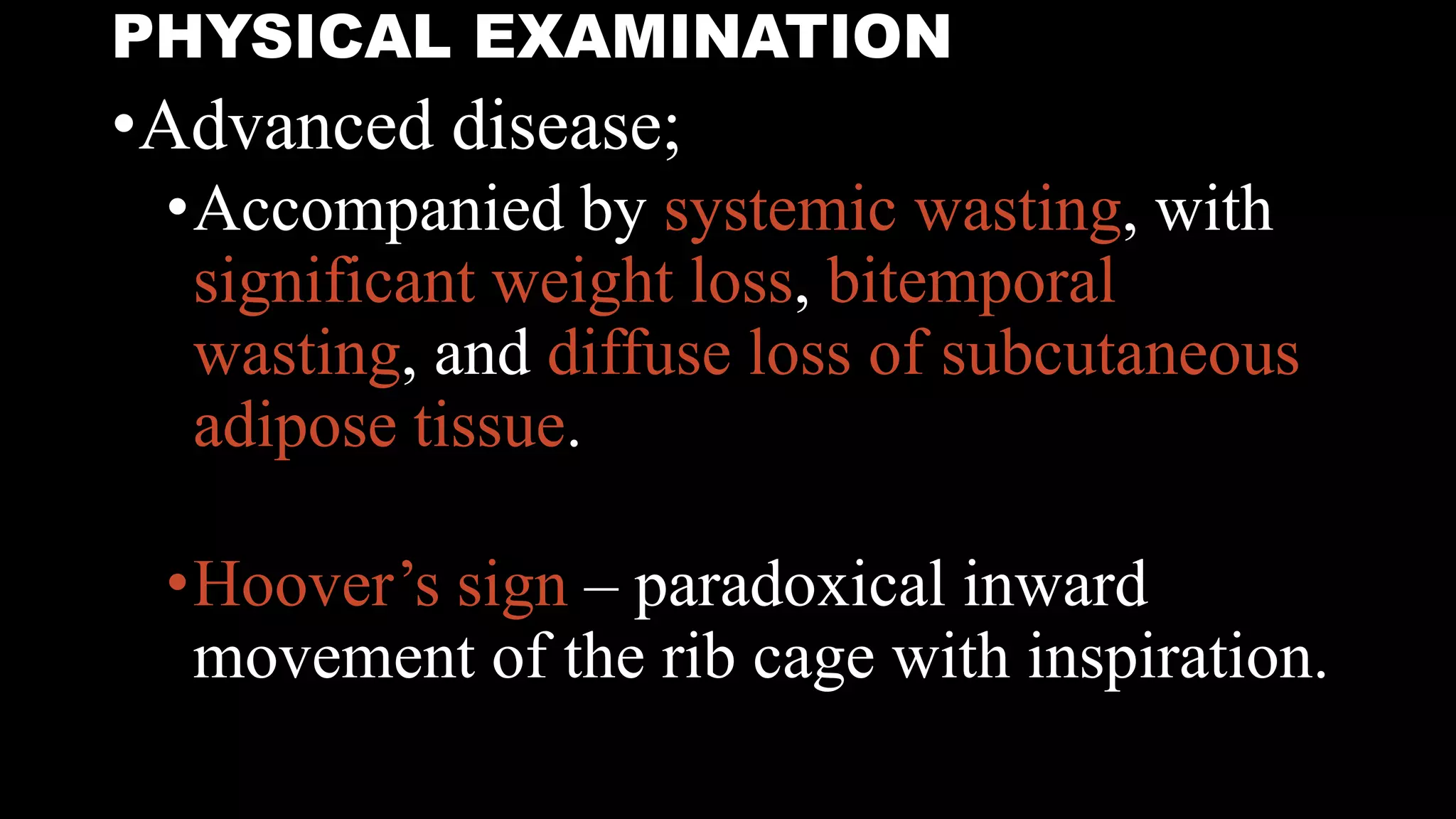 PHYSICAL EXAMINATION
•Advanced disease;
•Accompanied by systemic wasting, with
significant weight loss, bitemporal
wasting, and diffuse loss of subcutaneous
adipose tissue.
•Hoover’s sign – paradoxical inward
movement of the rib cage with inspiration.
 
