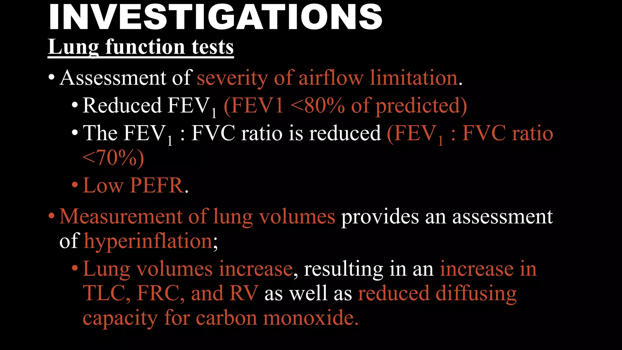 INVESTIGATIONS
Lung function tests
• Assessment of severity of airflow limitation.
• Reduced FEV1 (FEV1 <80% of predicted)
• The FEV1 : FVC ratio is reduced (FEV1 : FVC ratio
<70%)
• Low PEFR.
• Measurement of lung volumes provides an assessment
of hyperinflation;
• Lung volumes increase, resulting in an increase in
TLC, FRC, and RV as well as reduced diffusing
capacity for carbon monoxide.
 