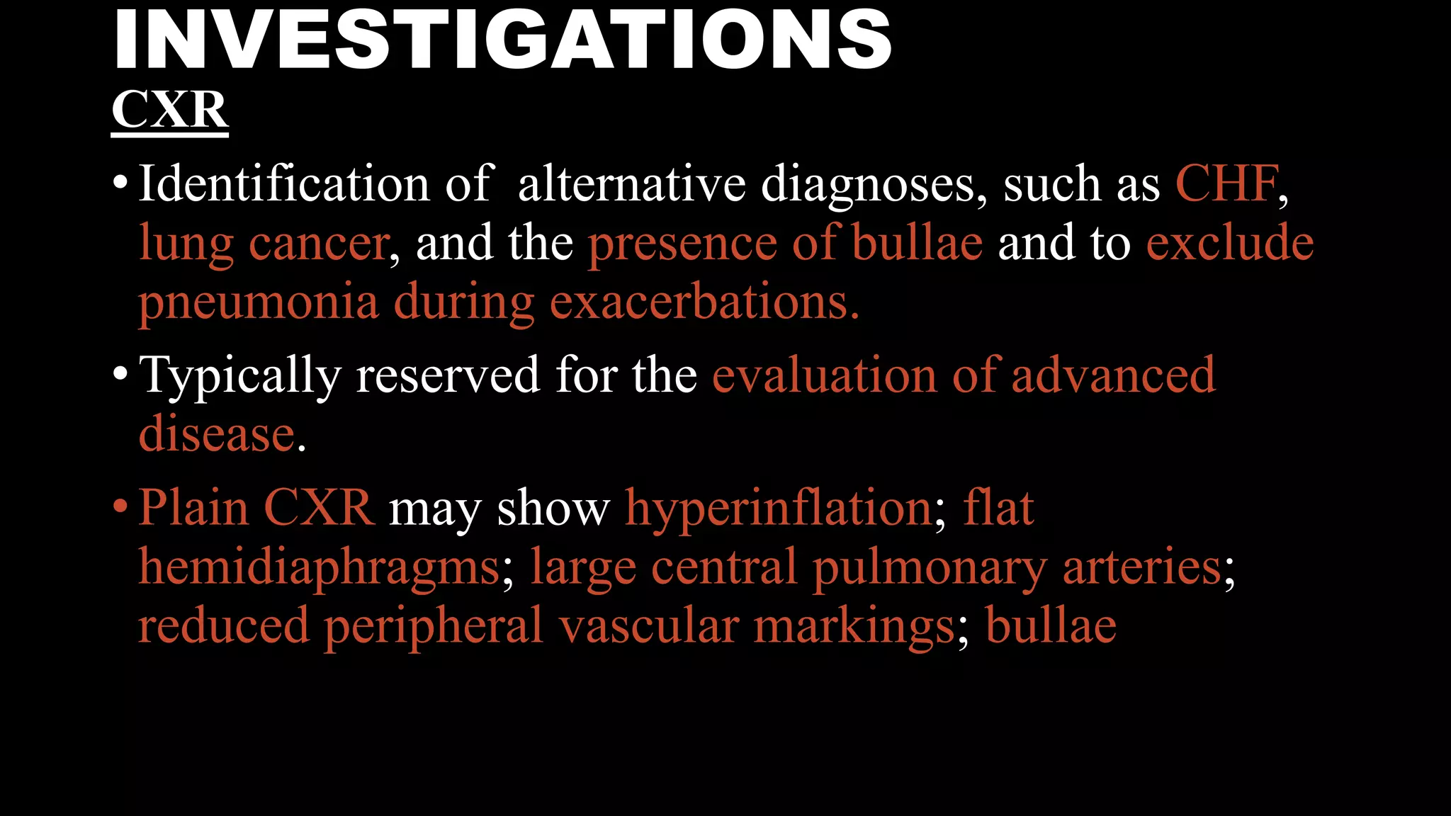 INVESTIGATIONS
CXR
• Identification of alternative diagnoses, such as CHF,
lung cancer, and the presence of bullae and to exclude
pneumonia during exacerbations.
• Typically reserved for the evaluation of advanced
disease.
• Plain CXR may show hyperinflation; flat
hemidiaphragms; large central pulmonary arteries;
reduced peripheral vascular markings; bullae
 
