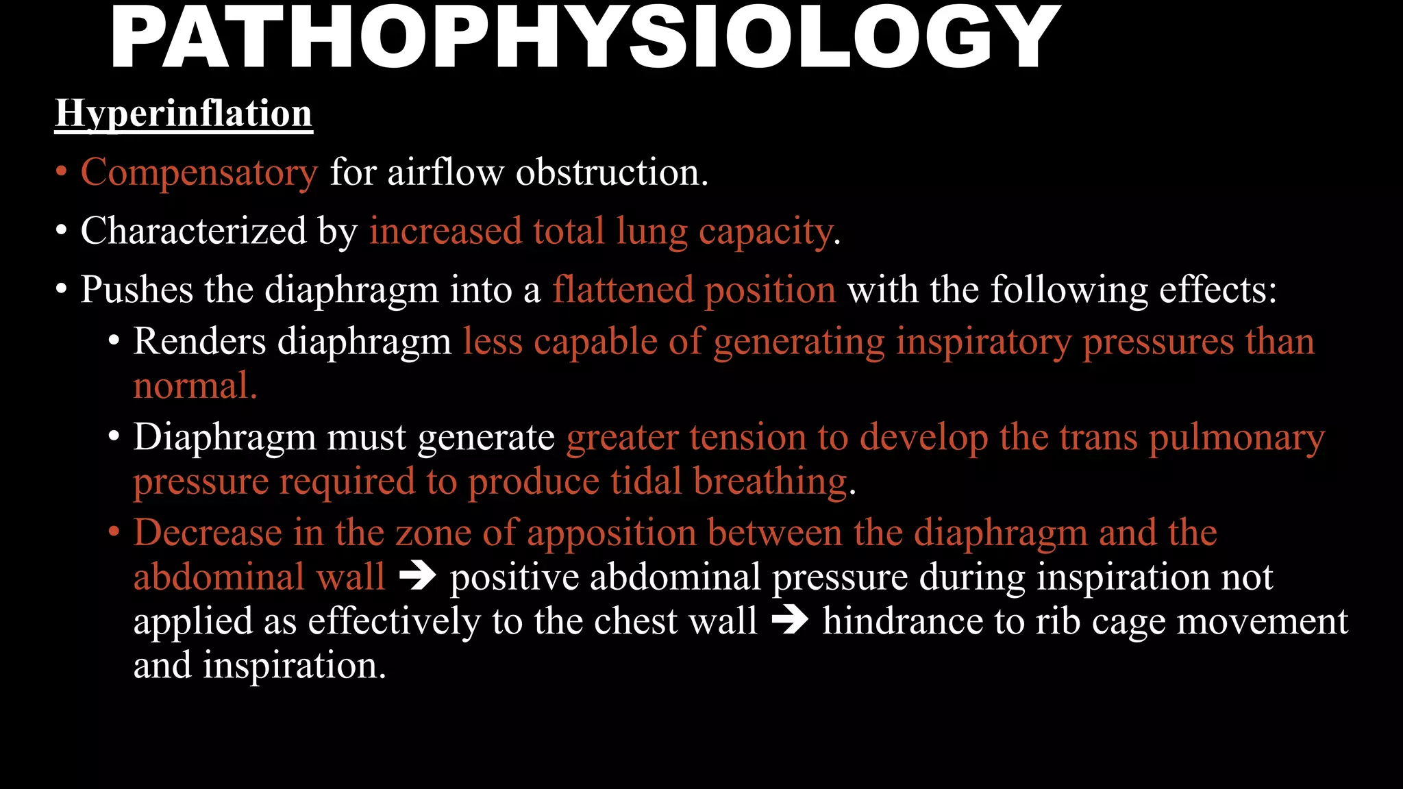 PATHOPHYSIOLOGY
Hyperinflation
• Compensatory for airflow obstruction.
• Characterized by increased total lung capacity.
• Pushes the diaphragm into a flattened position with the following effects:
• Renders diaphragm less capable of generating inspiratory pressures than
normal.
• Diaphragm must generate greater tension to develop the trans pulmonary
pressure required to produce tidal breathing.
• Decrease in the zone of apposition between the diaphragm and the
abdominal wall  positive abdominal pressure during inspiration not
applied as effectively to the chest wall  hindrance to rib cage movement
and inspiration.
 