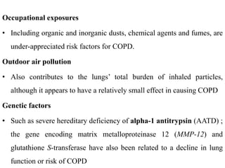 Occupational exposures
• Including organic and inorganic dusts, chemical agents and fumes, are
under-appreciated risk factors for COPD.
Outdoor air pollution
• Also contributes to the lungs’ total burden of inhaled particles,
although it appears to have a relatively small effect in causing COPD
Genetic factors
• Such as severe hereditary deficiency of alpha-1 antitrypsin (AATD) ;
the gene encoding matrix metalloproteinase 12 (MMP-12) and
glutathione S-transferase have also been related to a decline in lung
function or risk of COPD
 