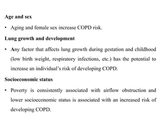Age and sex
• Aging and female sex increase COPD risk.
Lung growth and development
• Any factor that affects lung growth during gestation and childhood
(low birth weight, respiratory infections, etc.) has the potential to
increase an individual’s risk of developing COPD.
Socioeconomic status
• Poverty is consistently associated with airflow obstruction and
lower socioeconomic status is associated with an increased risk of
developing COPD.
 