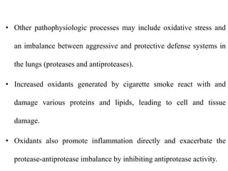 • Other pathophysiologic processes may include oxidative stress and
an imbalance between aggressive and protective defense systems in
the lungs (proteases and antiproteases).
• Increased oxidants generated by cigarette smoke react with and
damage various proteins and lipids, leading to cell and tissue
damage.
• Oxidants also promote inflammation directly and exacerbate the
protease-antiprotease imbalance by inhibiting antiprotease activity.
 