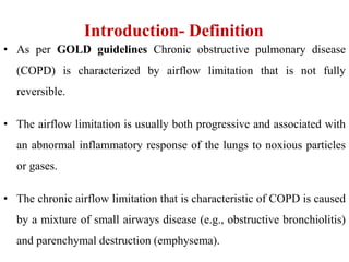 Introduction- Definition
• As per GOLD guidelines Chronic obstructive pulmonary disease
(COPD) is characterized by airflow limitation that is not fully
reversible.
• The airflow limitation is usually both progressive and associated with
an abnormal inflammatory response of the lungs to noxious particles
or gases.
• The chronic airflow limitation that is characteristic of COPD is caused
by a mixture of small airways disease (e.g., obstructive bronchiolitis)
and parenchymal destruction (emphysema).
 
