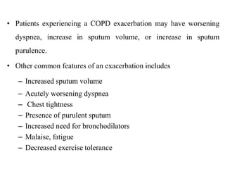 • Patients experiencing a COPD exacerbation may have worsening
dyspnea, increase in sputum volume, or increase in sputum
purulence.
• Other common features of an exacerbation includes
– Increased sputum volume
– Acutely worsening dyspnea
– Chest tightness
– Presence of purulent sputum
– Increased need for bronchodilators
– Malaise, fatigue
– Decreased exercise tolerance
 