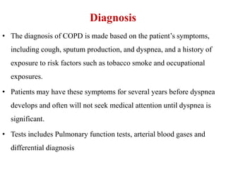 Diagnosis
• The diagnosis of COPD is made based on the patient’s symptoms,
including cough, sputum production, and dyspnea, and a history of
exposure to risk factors such as tobacco smoke and occupational
exposures.
• Patients may have these symptoms for several years before dyspnea
develops and often will not seek medical attention until dyspnea is
significant.
• Tests includes Pulmonary function tests, arterial blood gases and
differential diagnosis
 