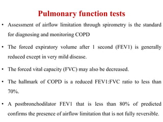 Pulmonary function tests
• Assessment of airflow limitation through spirometry is the standard
for diagnosing and monitoring COPD
• The forced expiratory volume after 1 second (FEV1) is generally
reduced except in very mild disease.
• The forced vital capacity (FVC) may also be decreased.
• The hallmark of COPD is a reduced FEV1:FVC ratio to less than
70%.
• A postbronchodilator FEV1 that is less than 80% of predicted
confirms the presence of airflow limitation that is not fully reversible.
 