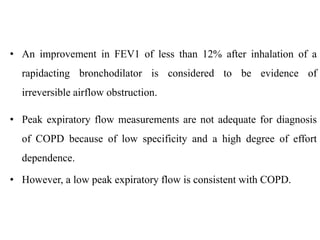 • An improvement in FEV1 of less than 12% after inhalation of a
rapidacting bronchodilator is considered to be evidence of
irreversible airflow obstruction.
• Peak expiratory flow measurements are not adequate for diagnosis
of COPD because of low specificity and a high degree of effort
dependence.
• However, a low peak expiratory flow is consistent with COPD.
 