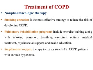 Treatment of COPD
• Nonpharmacologic therapy
• Smoking cessation is the most effective strategy to reduce the risk of
developing COPD.
• Pulmonary rehabilitation programs include exercise training along
with smoking cessation, breathing exercises, optimal medical
treatment, psychosocial support, and health education.
• Supplemental oxygen, therapy increases survival in COPD patients
with chronic hypoxemia
 