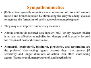 Sympathomimetics
• β2-Selective sympathomimetics cause relaxation of bronchial smooth
muscle and bronchodilation by stimulating the enzyme adenyl cyclase
to increase the formation of cyclic adenosine monophosphate.
• They may also improve mucociliary clearance.
• Administration via metered-dose inhaler (MDI) or dry-powder inhaler
is at least as effective as nebulization therapy and is usually favored
for reasons of cost and convenience.
• Albuterol, levalbuterol, bitolterol, pirbuterol, and terbutaline are
the preferred short-acting agents because they have greater β2
selectivity and longer durations of action than other short-acting
agents (isoproterenol, metaproterenol, and isoetharine).
 