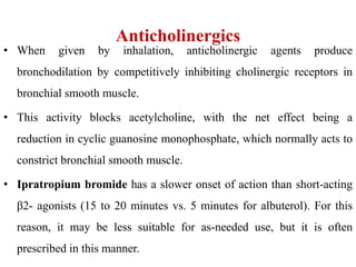 Anticholinergics
• When given by inhalation, anticholinergic agents produce
bronchodilation by competitively inhibiting cholinergic receptors in
bronchial smooth muscle.
• This activity blocks acetylcholine, with the net effect being a
reduction in cyclic guanosine monophosphate, which normally acts to
constrict bronchial smooth muscle.
• Ipratropium bromide has a slower onset of action than short-acting
β2- agonists (15 to 20 minutes vs. 5 minutes for albuterol). For this
reason, it may be less suitable for as-needed use, but it is often
prescribed in this manner.
 