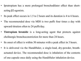 • Ipratropium has a more prolonged bronchodilator effect than short-
acting β2-agonists.
• Its peak effect occurs in 1.5 to 2 hours and its duration is 4 to 6 hours.
• The recommended dose via MDI is two puffs four times a day with
upward titration often to 24 puffs/day.
• Tiotropium bromide is a long-acting agent that protects against
cholinergic bronchoconstriction for more than 24 hours.
• Its onset of effect is within 30 minutes with a peak effect in 3 hours.
• It is delivered via the HandiHaler, a single-load, dry-powder, breath-
actuated device. The recommended dose is inhalation of the contents
of one capsule once daily using the HandiHaler inhalation device.
 