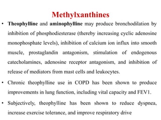 Methylxanthines
• Theophylline and aminophylline may produce bronchodilation by
inhibition of phosphodiesterase (thereby increasing cyclic adenosine
monophosphate levels), inhibition of calcium ion influx into smooth
muscle, prostaglandin antagonism, stimulation of endogenous
catecholamines, adenosine receptor antagonism, and inhibition of
release of mediators from mast cells and leukocytes.
• Chronic theophylline use in COPD has been shown to produce
improvements in lung function, including vital capacity and FEV1.
• Subjectively, theophylline has been shown to reduce dyspnea,
increase exercise tolerance, and improve respiratory drive
 