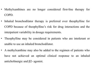 • Methylxanthines are no longer considered first-line therapy for
COPD.
• Inhaled bronchodilator therapy is preferred over theophylline for
COPD because of theophylline’s risk for drug interactions and the
interpatient variability in dosage requirements.
• Theophylline may be considered in patients who are intolerant or
unable to use an inhaled bronchodilator.
• A methylxanthine may also be added to the regimen of patients who
have not achieved an optimal clinical response to an inhaled
anticholinergic and β2- agonist.
 