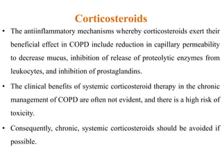 Corticosteroids
• The antiinflammatory mechanisms whereby corticosteroids exert their
beneficial effect in COPD include reduction in capillary permeability
to decrease mucus, inhibition of release of proteolytic enzymes from
leukocytes, and inhibition of prostaglandins.
• The clinical benefits of systemic corticosteroid therapy in the chronic
management of COPD are often not evident, and there is a high risk of
toxicity.
• Consequently, chronic, systemic corticosteroids should be avoided if
possible.
 