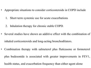 • Appropriate situations to consider corticosteroids in COPD include
1. Short term systemic use for acute exacerbations
2. Inhalation therapy for chronic stable COPD.
• Several studies have shown an additive effect with the combination of
inhaled corticosteroids and long-acting bronchodilators.
• Combination therapy with salmeterol plus fluticasone or formoterol
plus budesonide is associated with greater improvements in FEV1,
health status, and exacerbation frequency than either agent alone
 