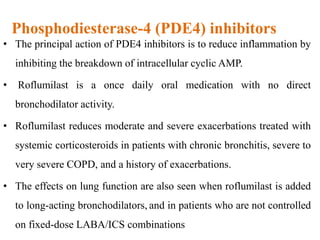 Phosphodiesterase-4 (PDE4) inhibitors
• The principal action of PDE4 inhibitors is to reduce inflammation by
inhibiting the breakdown of intracellular cyclic AMP.
• Roflumilast is a once daily oral medication with no direct
bronchodilator activity.
• Roflumilast reduces moderate and severe exacerbations treated with
systemic corticosteroids in patients with chronic bronchitis, severe to
very severe COPD, and a history of exacerbations.
• The effects on lung function are also seen when roflumilast is added
to long-acting bronchodilators, and in patients who are not controlled
on fixed-dose LABA/ICS combinations
 