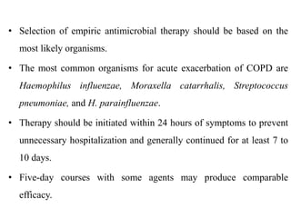• Selection of empiric antimicrobial therapy should be based on the
most likely organisms.
• The most common organisms for acute exacerbation of COPD are
Haemophilus influenzae, Moraxella catarrhalis, Streptococcus
pneumoniae, and H. parainfluenzae.
• Therapy should be initiated within 24 hours of symptoms to prevent
unnecessary hospitalization and generally continued for at least 7 to
10 days.
• Five-day courses with some agents may produce comparable
efficacy.
 
