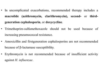 • In uncomplicated exacerbations, recommended therapy includes a
macrolide (azithromycin, clarithromycin), second- or third-
generation cephalosporin, or doxycycline.
• Trimethoprim-sulfamethoxazole should not be used because of
increasing pneumococcal resistance.
• Amoxicillin and firstgeneration cephalosporins are not recommended
because of β-lactamase susceptibility.
• Erythromycin is not recommended because of insufficient activity
against H. influenzae.
 