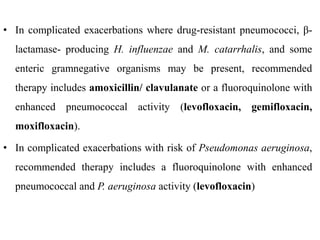 • In complicated exacerbations where drug-resistant pneumococci, β-
lactamase- producing H. influenzae and M. catarrhalis, and some
enteric gramnegative organisms may be present, recommended
therapy includes amoxicillin/ clavulanate or a fluoroquinolone with
enhanced pneumococcal activity (levofloxacin, gemifloxacin,
moxifloxacin).
• In complicated exacerbations with risk of Pseudomonas aeruginosa,
recommended therapy includes a fluoroquinolone with enhanced
pneumococcal and P. aeruginosa activity (levofloxacin)
 
