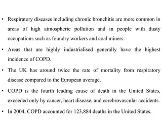 • Respiratory diseases including chronic bronchitis are more common in
areas of high atmospheric pollution and in people with dusty
occupations such as foundry workers and coal miners.
• Areas that are highly industrialised generally have the highest
incidence of COPD.
• The UK has around twice the rate of mortality from respiratory
disease compared to the European average.
• COPD is the fourth leading cause of death in the United States,
exceeded only by cancer, heart disease, and cerebrovascular accidents.
• In 2004, COPD accounted for 123,884 deaths in the United States.
 