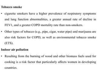 Tobacco smoke
• cigarette smokers have a higher prevalence of respiratory symptoms
and lung function abnormalities, a greater annual rate of decline in
FEV1, and a greater COPD mortality rate than non-smokers.
• Other types of tobacco (e.g., pipe, cigar, water pipe) and marijuana are
also risk factors for COPD, as well as environmental tobacco smoke
(ETS).
Indoor air pollution
• Resulting from the burning of wood and other biomass fuels used for
cooking is a risk factor that particularly affects women in developing
countries.
 