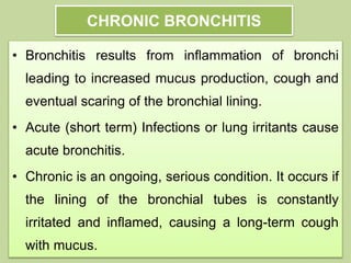 CHRONIC BRONCHITIS
• Bronchitis results from inflammation of bronchi
leading to increased mucus production, cough and
eventual scaring of the bronchial lining.
• Acute (short term) Infections or lung irritants cause
acute bronchitis.
• Chronic is an ongoing, serious condition. It occurs if
the lining of the bronchial tubes is constantly
irritated and inflamed, causing a long-term cough
with mucus.
 